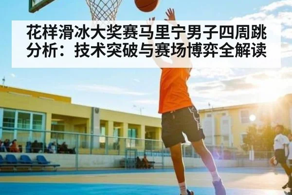 花样滑冰大奖赛马里宁男子四周跳分析：技术突破与赛场博弈全解读